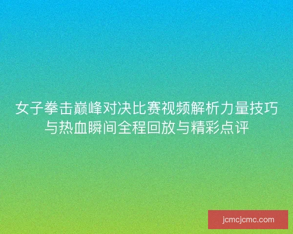 女子拳击巅峰对决比赛视频解析力量技巧与热血瞬间全程回放与精彩点评