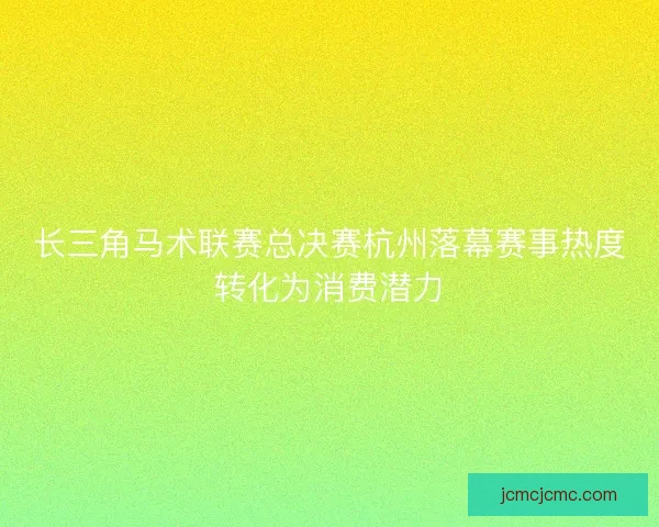 长三角马术联赛总决赛杭州落幕赛事热度转化为消费潜力 长三角马术联赛总决赛杭州落幕赛事热度转化为消费潜力
