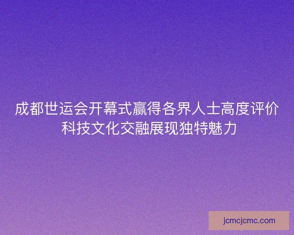 成都世运会开幕式赢得各界人士高度评价 科技文化交融展现独特魅力