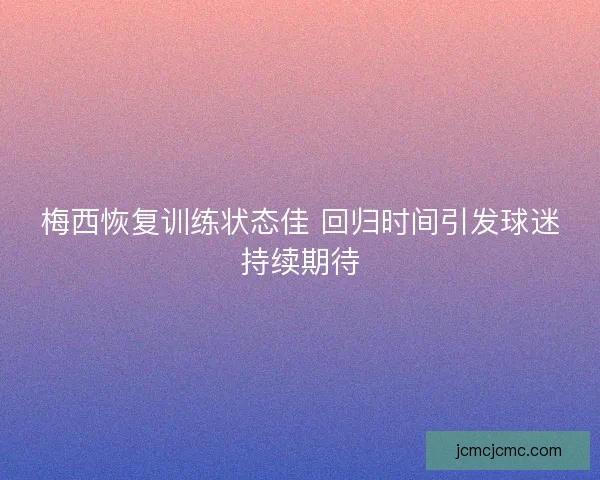梅西恢复训练状态佳 回归时间引发球迷持续期待