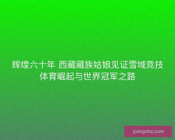 辉煌六十年 西藏藏族姑娘见证雪域竞技体育崛起与世界冠军之路