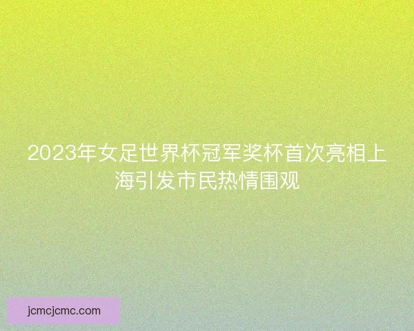 2023年女足世界杯冠军奖杯首次亮相上海引发市民热情围观