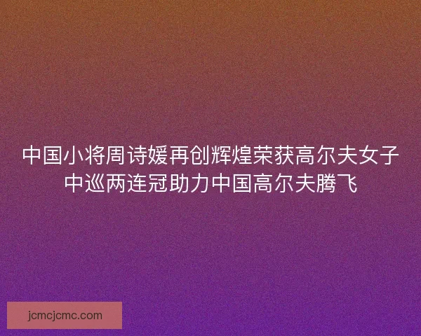 中国小将周诗媛再创辉煌荣获高尔夫女子中巡两连冠助力中国高尔夫腾飞