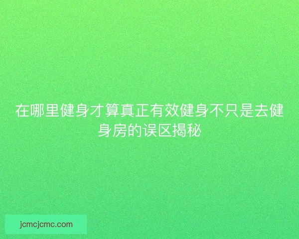 在哪里健身才算真正有效健身不只是去健身房的误区揭秘