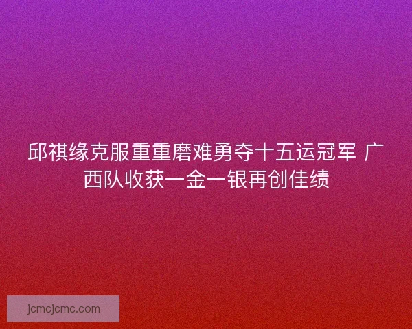 邱祺缘克服重重磨难勇夺十五运冠军 广西队收获一金一银再创佳绩