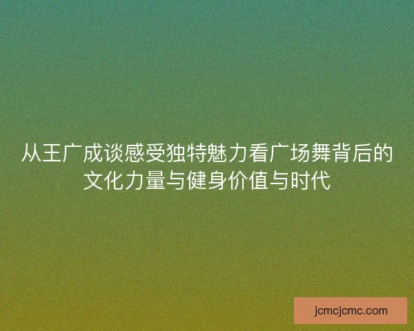 从王广成谈感受独特魅力看广场舞背后的文化力量与健身价值与时代