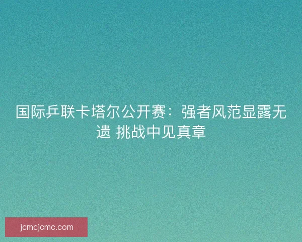 国际乒联卡塔尔公开赛：强者风范显露无遗 挑战中见真章