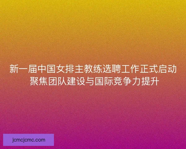 新一届中国女排主教练选聘工作正式启动 聚焦团队建设与国际竞争力提升