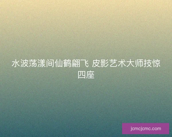 水波荡漾间仙鹤翩飞 皮影艺术大师技惊四座