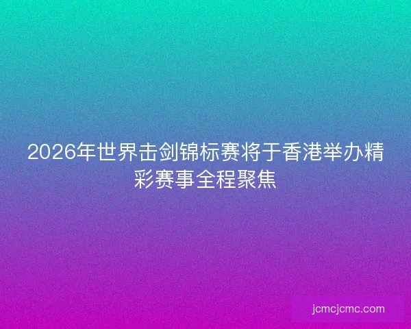 2026年世界击剑锦标赛将于香港举办精彩赛事全程聚焦