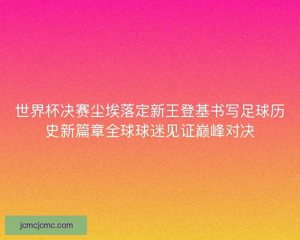 世界杯决赛尘埃落定新王登基书写足球历史新篇章全球球迷见证巅峰对决