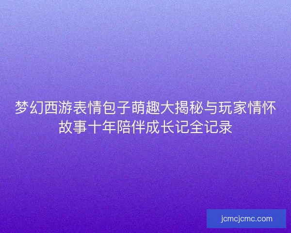梦幻西游表情包子萌趣大揭秘与玩家情怀故事十年陪伴成长记全记录 梦幻西游表情包子萌趣大揭秘与玩家情怀故事十年陪伴成长记全记录