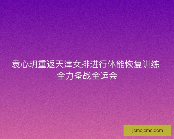 袁心玥重返天津女排进行体能恢复训练 全力备战全运会 袁心玥重返天津女排进行体能恢复训练 全力备战全运会