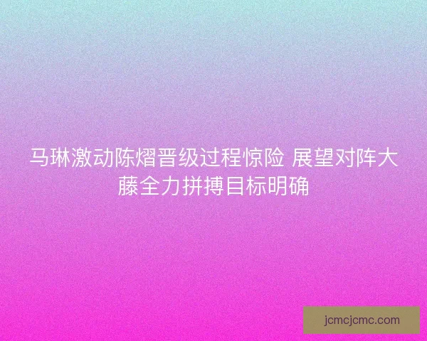 马琳激动陈熠晋级过程惊险 展望对阵大藤全力拼搏目标明确 马琳激动陈熠晋级过程惊险 展望对阵大藤全力拼搏目标明确