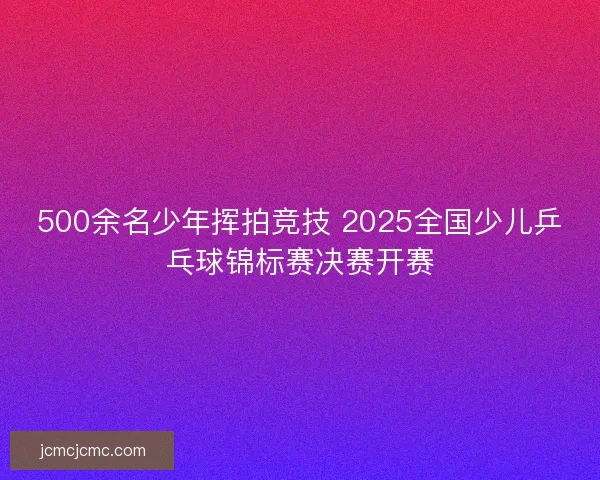 500余名少年挥拍竞技 2025全国少儿乒乓球锦标赛决赛开赛