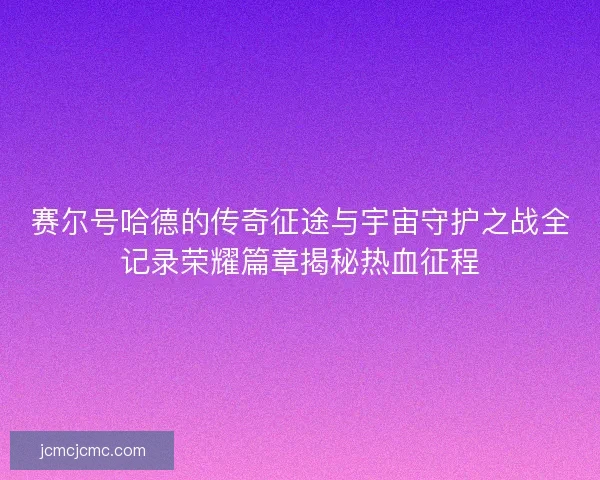 赛尔号哈德的传奇征途与宇宙守护之战全记录荣耀篇章揭秘热血征程