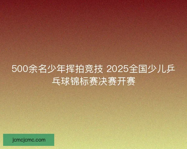 500余名少年挥拍竞技 2025全国少儿乒乓球锦标赛决赛开赛 500余名少年挥拍竞技 2025全国少儿乒乓球锦标赛决赛开赛