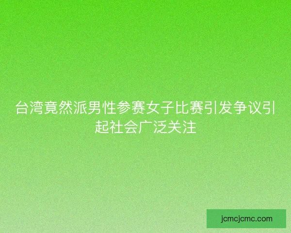台湾竟然派男性参赛女子比赛引发争议引起社会广泛关注 台湾竟然派男性参赛女子比赛引发争议引起社会广泛关注