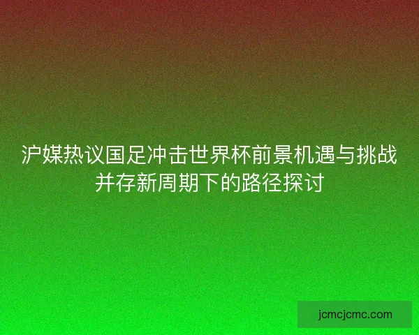 沪媒热议国足冲击世界杯前景机遇与挑战并存新周期下的路径探讨 沪媒热议国足冲击世界杯前景机遇与挑战并存新周期下的路径探讨