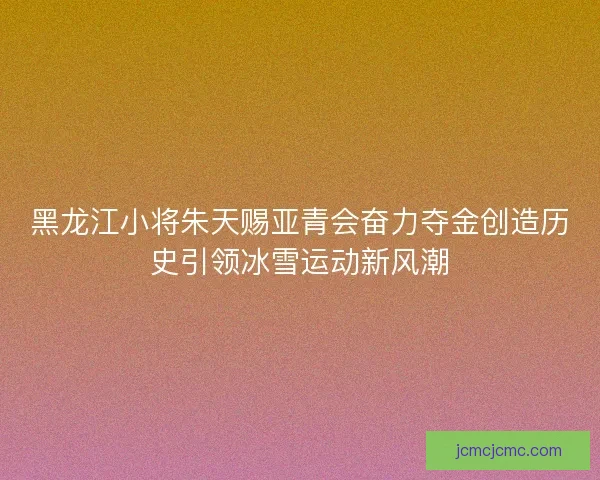 黑龙江小将朱天赐亚青会奋力夺金创造历史引领冰雪运动新风潮