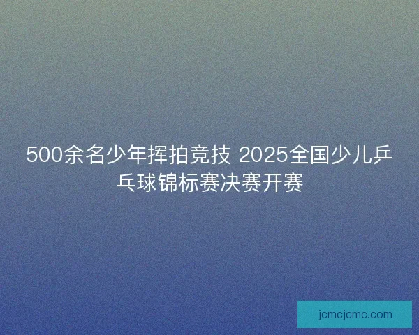 500余名少年挥拍竞技 2025全国少儿乒乓球锦标赛决赛开赛