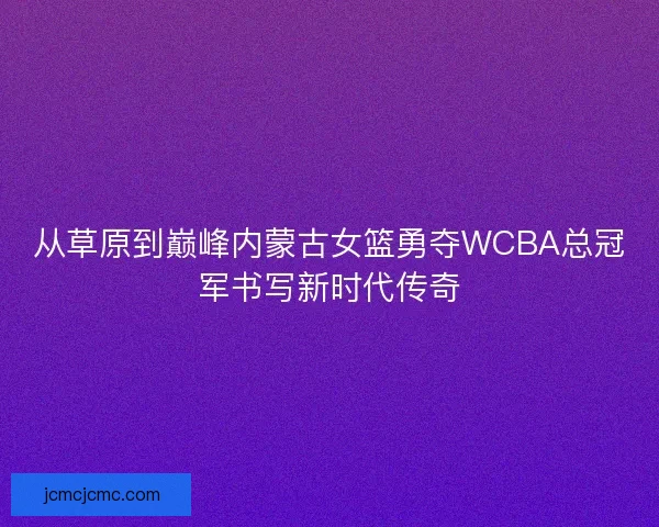 从草原到巅峰内蒙古女篮勇夺WCBA总冠军书写新时代传奇