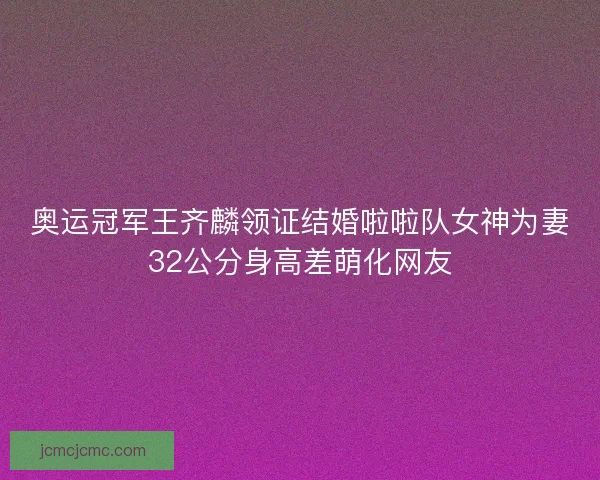 奥运冠军王齐麟领证结婚啦啦队女神为妻32公分身高差萌化网友