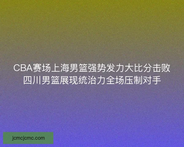 CBA赛场上海男篮强势发力大比分击败四川男篮展现统治力全场压制对手 CBA赛场上海男篮强势发力大比分击败四川男篮展现统治力全场压制对手