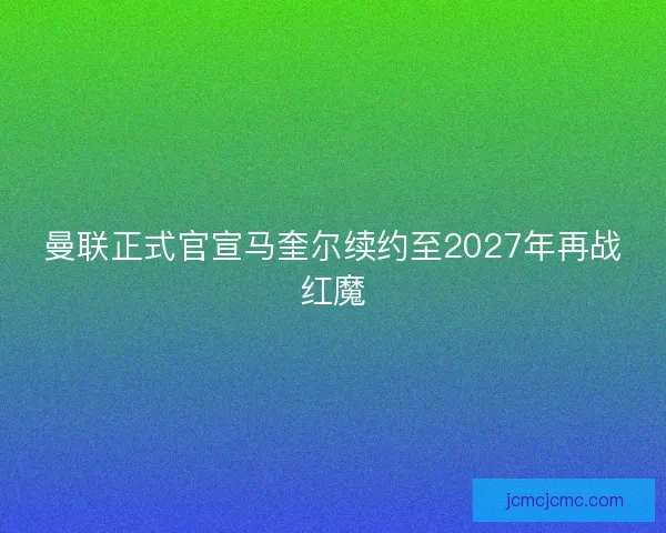 曼联正式官宣马奎尔续约至2027年再战红魔 曼联正式官宣马奎尔续约至2027年再战红魔