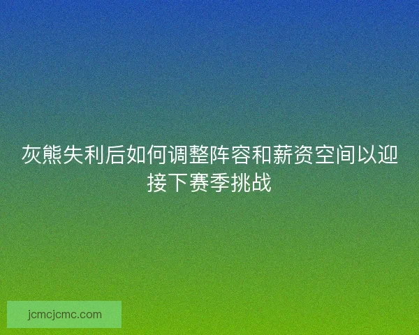 灰熊失利后如何调整阵容和薪资空间以迎接下赛季挑战 灰熊失利后如何调整阵容和薪资空间以迎接下赛季挑战