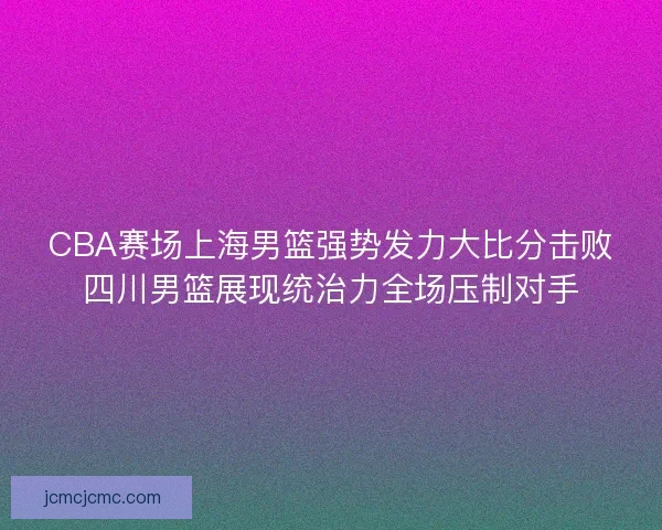 CBA赛场上海男篮强势发力大比分击败四川男篮展现统治力全场压制对手 CBA赛场上海男篮强势发力大比分击败四川男篮展现统治力全场压制对手